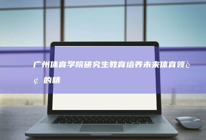 广州体育学院研究生教育：培养未来体育领袖的精英之路